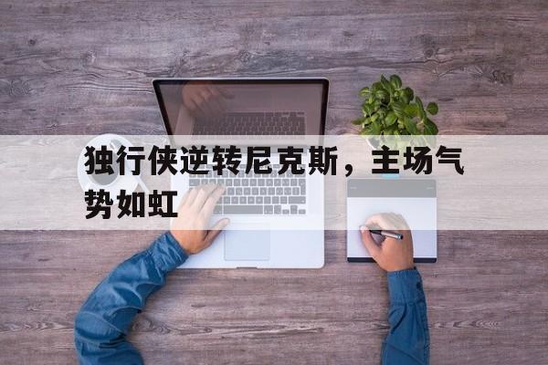 独行侠逆转尼克斯，主场气势如虹