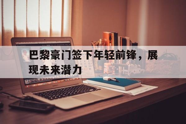 巴黎豪门签下年轻前锋，展现未来潜力的简单介绍