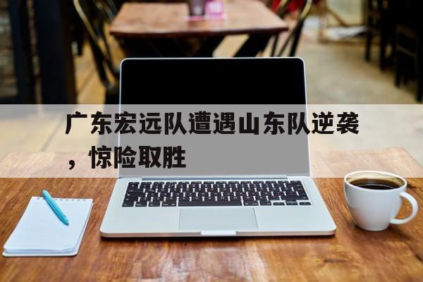 关于广东宏远队遭遇山东队逆袭，惊险取胜的信息