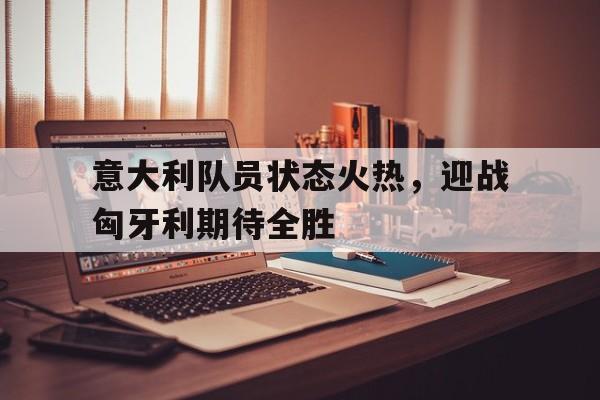 包含意大利队员状态火热，迎战匈牙利期待全胜的词条