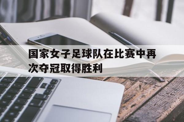 国家女子足球队在比赛中再次夺冠取得胜利