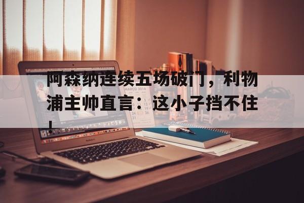 阿森纳连续五场破门，利物浦主帅直言：这小子挡不住！