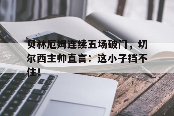 贝林厄姆连续五场破门，切尔西主帅直言：这小子挡不住！贝林厄姆妈妈血统